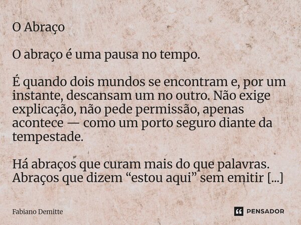 O Abraço O abraço é uma pausa no tempo. É quando dois mundos se encontram e, por um instante, descansam um no outro. Não exige explicação, não pede permissão, a... Frase de Fabiano Demitte.