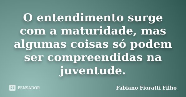 O entendimento surge com a maturidade, mas algumas coisas só podem ser compreendidas na juventude.... Frase de Fabiano Fioratti Filho.