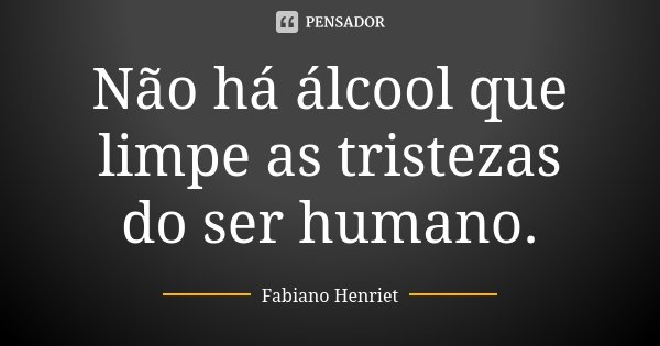 Não há álcool que limpe as tristezas do ser humano.... Frase de Fabiano Henriet.