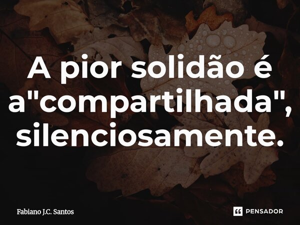 ⁠A pior solidão é a "compartilhada", silenciosamente.... Frase de Fabiano J.C. Santos.