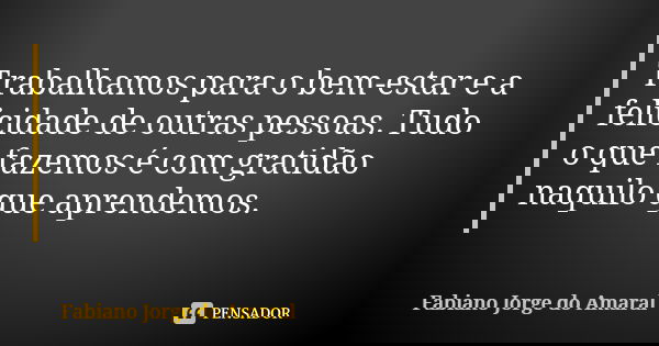 Trabalhamos para o bem-estar e a felicidade de outras pessoas. Tudo o que fazemos é com gratidão naquilo que aprendemos.... Frase de Fabiano Jorge do Amaral.