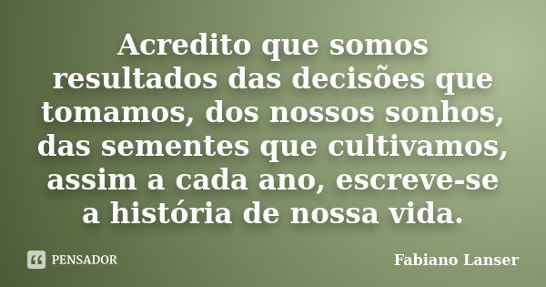 Acredito que somos resultados das decisões que tomamos, dos nossos sonhos, das sementes que cultivamos, assim a cada ano, escreve-se a história de nossa vida.... Frase de Fabiano Lanser.