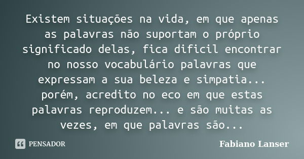 Existem situações na vida, em que apenas as palavras não suportam o próprio significado delas, fica dificil encontrar no nosso vocabulário palavras que expressa... Frase de Fabiano Lanser.