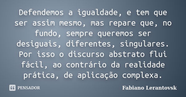 Defendemos a igualdade, e tem que ser assim mesmo, mas repare que, no fundo, sempre queremos ser desiguais, diferentes, singulares. Por isso o discurso abstrato... Frase de Fabiano Lerantovsk.