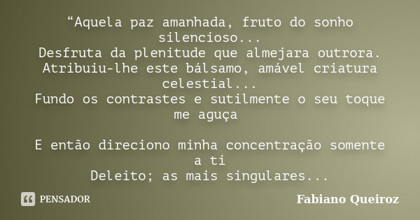 “Aquela paz amanhada, fruto do sonho silencioso... Desfruta da plenitude que almejara outrora. Atribuiu-lhe este bálsamo, amável criatura celestial... Fundo os ... Frase de Fabiano Queiroz.