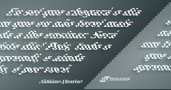 Eu sei que chegará o dia em que eu não terei mais nada a lhe ensinar. Será um triste dia! Pois, tudo o que aprendi, e ainda aprendo, é por você.... Frase de Fabiano Queiroz.
