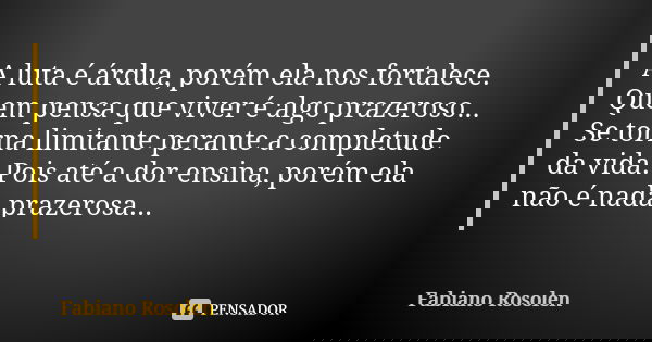 A luta é árdua, porém ela nos fortalece. Quem pensa que viver é algo prazeroso... Se torna limitante perante a completude da vida. Pois até a dor ensina, porém ... Frase de Fabiano Rosolen.