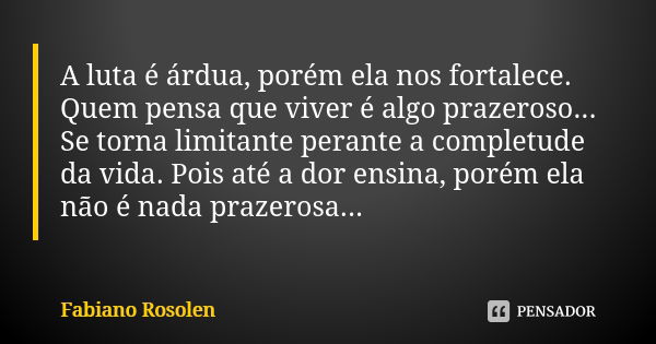 A luta é árdua, porém ela nos fortalece. Quem pensa que viver é algo prazeroso... Se torna limitante perante a completude da vida. Pois até a dor ensina, porém ... Frase de Fabiano Rosolen.