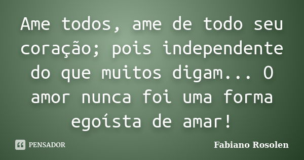 Ame todos, ame de todo seu coração; pois independente do que muitos digam... O amor nunca foi uma forma egoísta de amar!... Frase de Fabiano Rosolen.