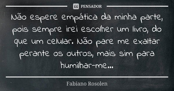 Não espere empática da minha parte, pois sempre irei escolher um livro, do que um celular. Não pare me exaltar perante os outros, mais sim para humilhar-me...... Frase de Fabiano Rosolen.