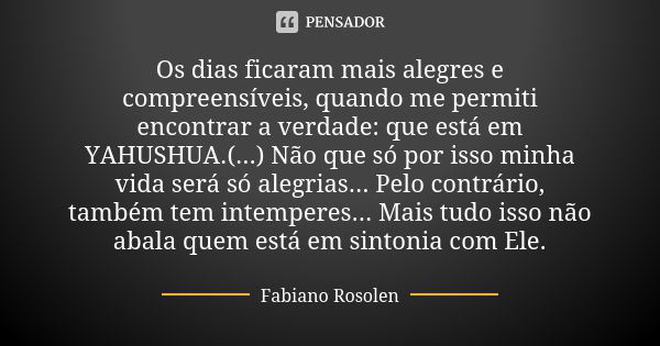 Os dias ficaram mais alegres e compreensíveis, quando me permiti encontrar a verdade: que está em YAHUSHUA.(...) Não que só por isso minha vida será só alegrias... Frase de Fabiano Rosolen.