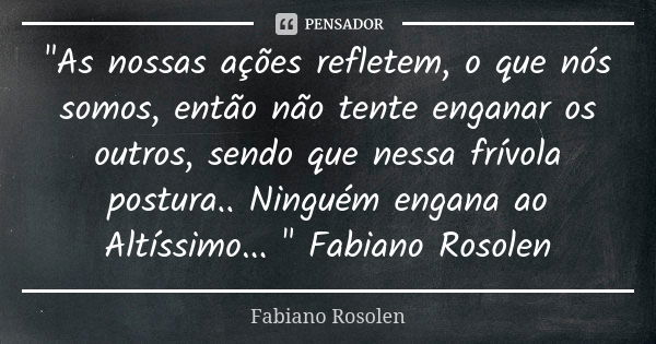 "As nossas ações refletem, o que nós somos, então não tente enganar os outros, sendo que nessa frívola postura.. Ninguém engana ao Altíssimo... " Fabi... Frase de Fabiano Rosolen.