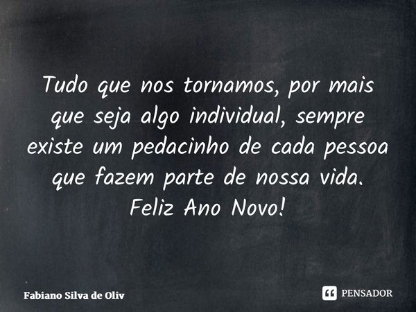 ⁠Tudo que nos tornamos, por mais que seja algo individual, sempre existe um pedacinho de cada pessoa que fazem parte de nossa vida. Feliz Ano Novo!... Frase de Fabiano Silva de Oliveira.