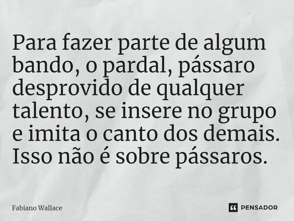 ⁠Para fazer parte de algum bando, o pardal, pássaro desprovido de qualquer talento, se insere no grupo e imita o canto dos demais. Isso não é sobre pássaros.... Frase de Fabiano Wallace.