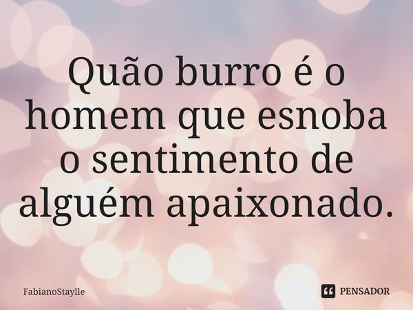 Quão burro é o homem que esnoba o sentimento de alguém apaixonado⁠.... Frase de FabianoStaylle.