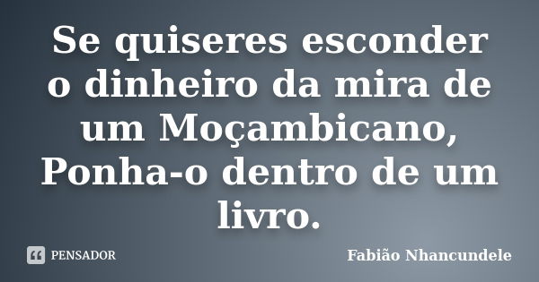 Se quiseres esconder o dinheiro da mira de um Moçambicano, Ponha-o dentro de um livro.... Frase de Fabião Nhancundele.