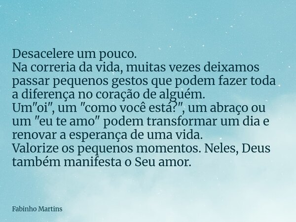 Desacelere um pouco. Na correria da vida, muitas vezes deixamos passar pequenos gestos que podem fazer toda a diferença no coração de alguém. Um "oi",... Frase de Fabinho Martins.