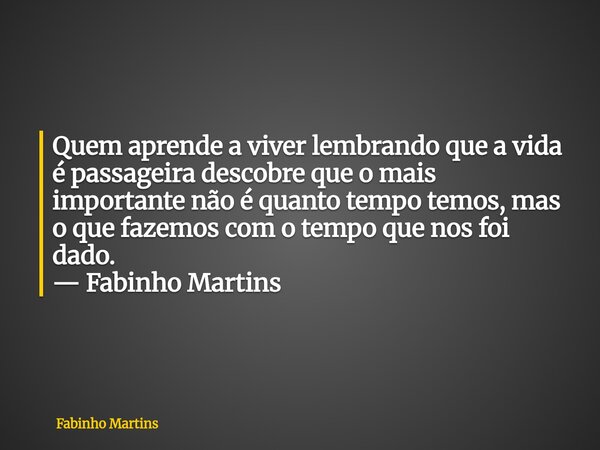 Quem aprende a viver lembrando que a vida é passageira descobre que o mais importante não é quanto tempo temos, mas o que fazemos com o tempo que nos foi dado. ... Frase de Fabinho Martins.