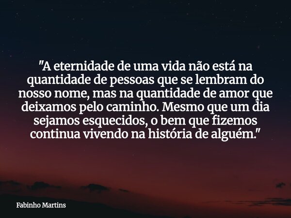 "A eternidade de uma vida não está na quantidade de pessoas que se lembram do nosso nome, mas na quantidade de amor que deixamos pelo caminho. Mesmo que um... Frase de Fabinho Martins.