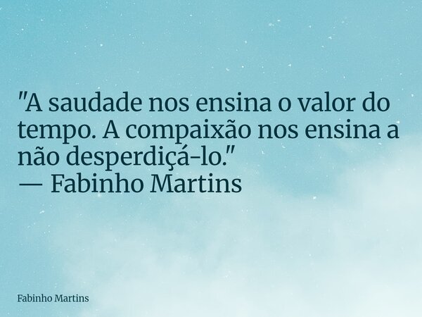 "A saudade nos ensina o valor do tempo. A compaixão nos ensina a não desperdiçá-lo." — Fabinho Martins... Frase de Fabinho Martins.
