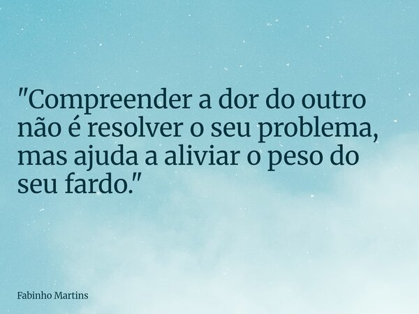"Compreender a dor do outro não é resolver o seu problema, mas ajuda a aliviar o peso do seu fardo."... Frase de Fabinho Martins.