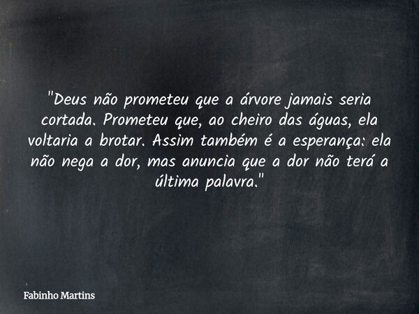 "Deus não prometeu que a árvore jamais seria cortada. Prometeu que, ao cheiro das águas, ela voltaria a brotar. Assim também é a esperança: ela não nega a ... Frase de Fabinho Martins.