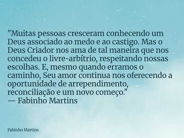 "Muitas pessoas cresceram conhecendo um Deus associado ao medo e ao castigo. Mas o Deus Criador nos ama de tal maneira que nos concedeu o livre-arbítrio, r... Frase de Fabinho Martins.