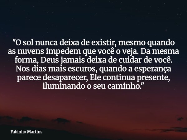 "O sol nunca deixa de existir, mesmo quando as nuvens impedem que você o veja. Da mesma forma, Deus jamais deixa de cuidar de você. Nos dias mais escuros, ... Frase de Fabinho Martins.