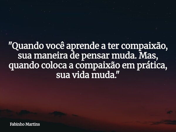 "Quando você aprende a ter compaixão, sua maneira de pensar muda. Mas, quando coloca a compaixão em prática, sua vida muda."... Frase de Fabinho Martins.