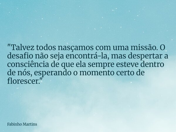 "Talvez todos nasçamos com uma missão. O desafio não seja encontrá-la, mas despertar a consciência de que ela sempre esteve dentro de nós, esperando o mome... Frase de Fabinho Martins.