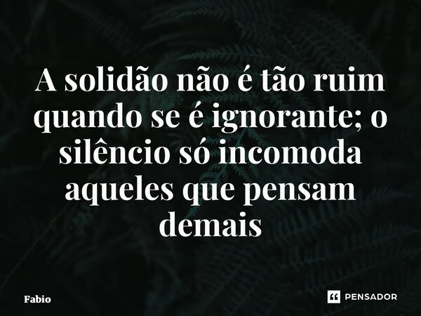 ⁠A solidão não é tão ruim quando se é ignorante; o silêncio só incomoda aqueles que pensam demais... Frase de fabio.