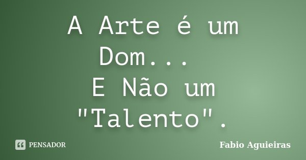 A Arte é um Dom... E Não um "Talento".... Frase de Fabio Aguieiras.