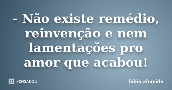 - Não existe remédio, reinvenção e nem lamentações pro amor que acabou!... Frase de Fábio Almeida.