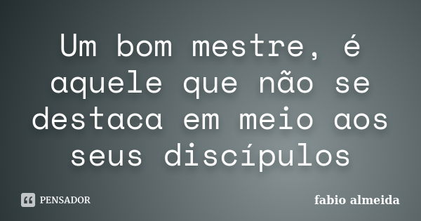 Um bom mestre, é aquele que não se destaca em meio aos seus discípulos... Frase de fabio almeida.