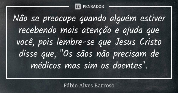 Não se preocupe quando alguém estiver recebendo mais atenção e ajuda que você, pois lembre-se que Jesus Cristo disse que, "Os sãos não precisam de médicos ... Frase de Fábio Alves Barroso.