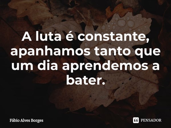 A luta é constante, apanhamos tanto que um dia aprendemos a bater.... Frase de Fábio Alves Borges.