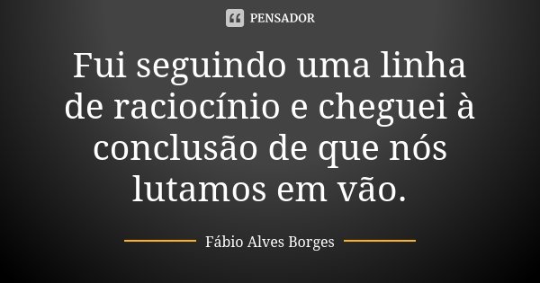 Fui seguindo uma linha de raciocínio e cheguei à conclusão de que nós lutamos em vão.... Frase de Fábio Alves Borges.
