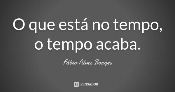 O que está no tempo, o tempo acaba.... Frase de Fábio Alves Borges.
