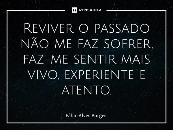 ⁠Reviver o passado não me faz sofrer, faz-me sentir mais vivo, experiente e atento.... Frase de Fábio Alves Borges.