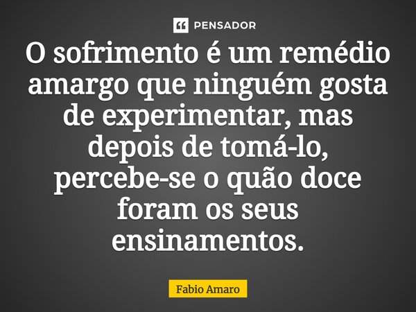 ⁠O sofrimento é um remédio amargo que ninguém gosta de experimentar, mas depois de tomá-lo, percebe-se o quão doce foram os seus ensinamentos.... Frase de Fabio Amaro.