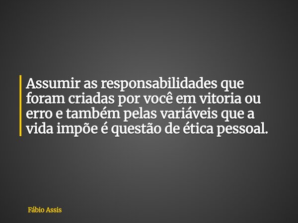Assumir as responsabilidades que foram criadas por você em vitoria ou erro e também pelas variáveis que a vida impõe é questão de ética pessoal.... Frase de Fábio Assis.