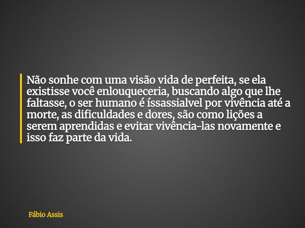 Não sonhe com uma visão vida de perfeita, se ela existisse você enlouqueceria, buscando algo que lhe faltasse, o ser humano é íssassialvel por vivência até a mo... Frase de Fábio Assis.