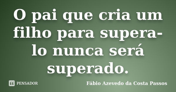 O pai que cria um filho para supera-lo nunca será superado.... Frase de Fábio Azevedo da Costa Passos.