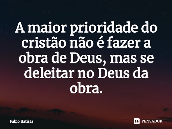 ⁠A maior prioridade do cristão não é fazer a obra de Deus, mas se deleitar no Deus da obra.... Frase de Fábio Batista.