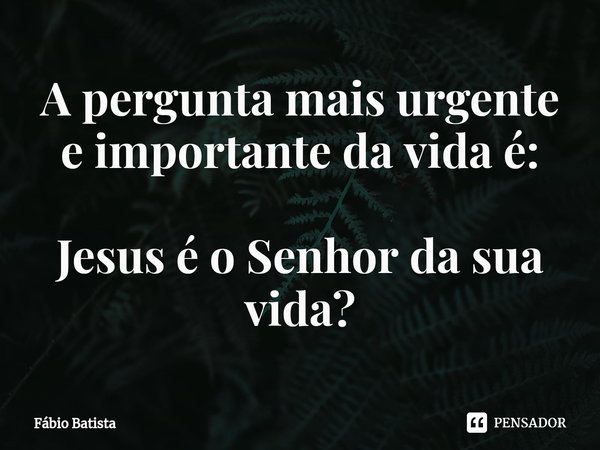⁠A pergunta mais urgente e importante da vida é: Jesus é o Senhor da sua vida?... Frase de Fábio Batista.