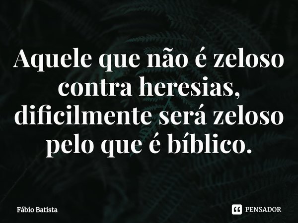 ⁠Aquele que não é zeloso contra heresias, dificilmente será zeloso pelo que é bíblico.... Frase de Fábio Batista.