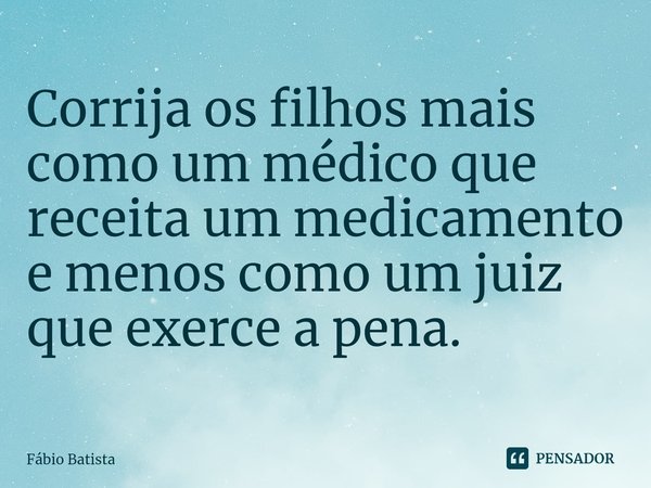 ⁠Corrija os filhos mais como um médico que receita um medicamento e menos como um juiz que exerce a pena.... Frase de Fábio Batista.
