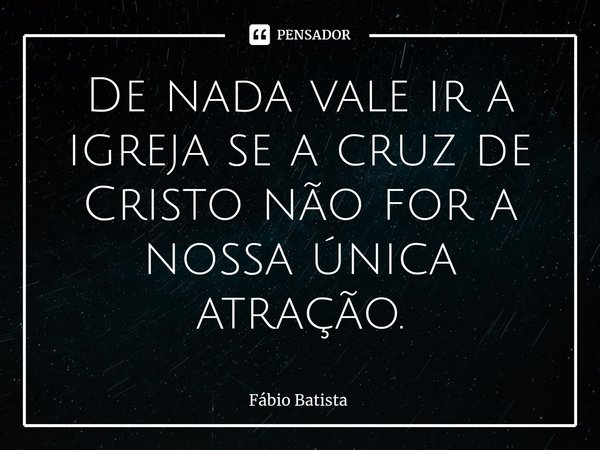 De nada vale ir a igreja se a cruz de Cristo não for a nossa única atração.... Frase de Fábio Batista.