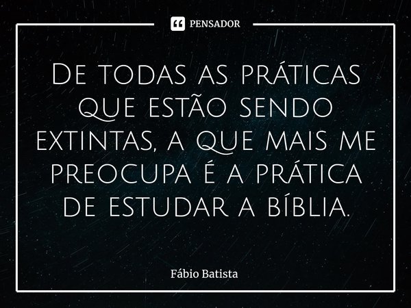 ⁠De todas as práticas que estão sendo extintas, a que mais me preocupa é a prática de estudar a bíblia.... Frase de Fábio Batista.