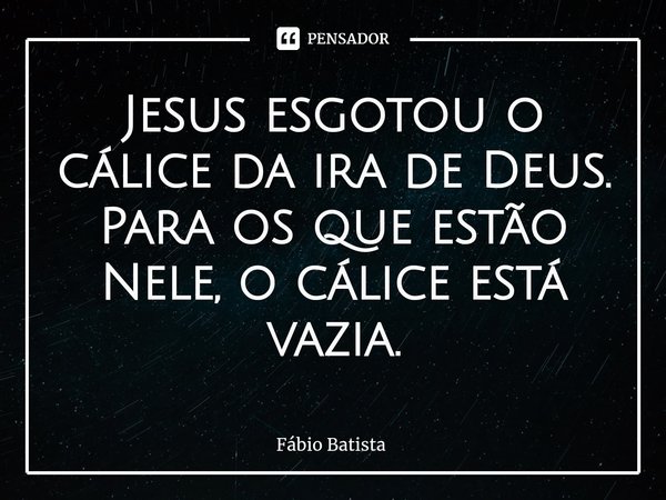 ⁠Jesus esgotou o cálice da ira de Deus.
Para os que estão Nele, o cálice está vazia.... Frase de Fábio Batista.